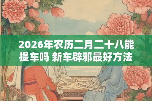 2026年农历二月二十八能提车吗 新车辟邪最好方法是什么