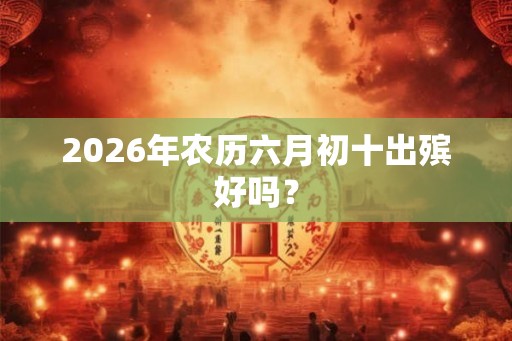 2026年农历六月初十出殡好吗? 2026年农历六月初十出殡好吗?