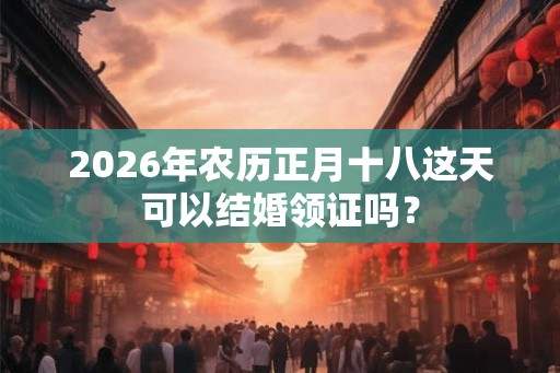 2026年农历正月十八这天可以结婚领证吗？