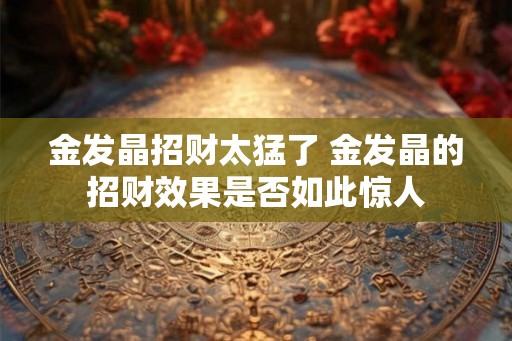 金发晶招财太猛了 金发晶的招财效果是否如此惊人 金发晶招财太猛了 金发晶的招财效果是否如此惊人
