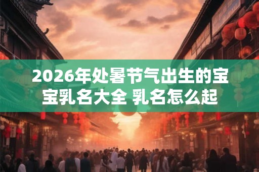 2026年处暑节气出生的宝宝乳名大全 乳名怎么起