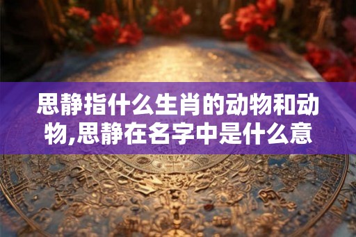 思静指什么生肖的动物和动物,思静在名字中是什么意思 思静指什么生肖的动物和动物,思静在名字中是什么意思