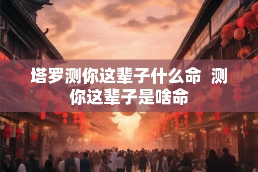 塔罗测你这辈子什么命 测你这辈子是啥命 塔罗测你这辈子什么命 测你这辈子是啥命