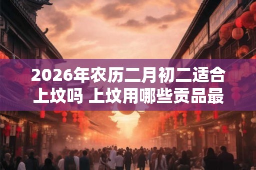 2026年农历二月初二适合上坟吗 上坟用哪些贡品最合适