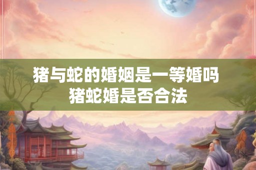 猪与蛇的婚姻是一等婚吗 猪蛇婚是否合法 猪与蛇的婚姻是一等婚吗 猪蛇婚是否合法