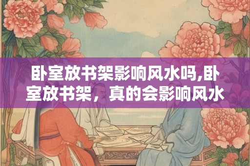 卧室放书架影响风水吗,卧室放书架，真的会影响风水吗？