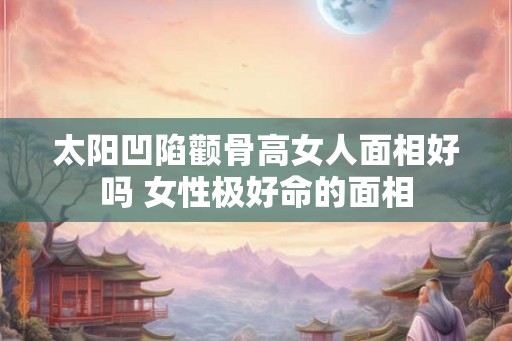 太阳凹陷颧骨高女人面相好吗 女性极好命的面相 太阳凹陷颧骨高女人面相好吗 女性极好命的面相