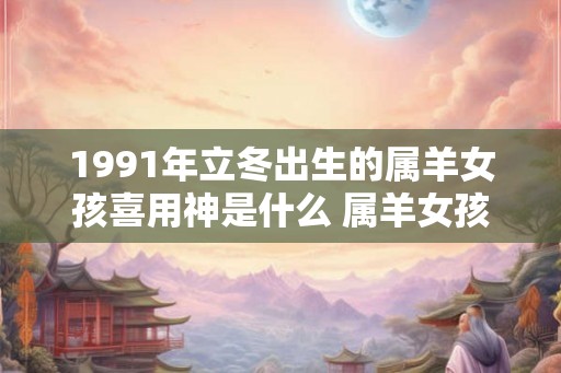 1991年立冬出生的属羊女孩喜用神是什么 属羊女孩婚配宜忌
