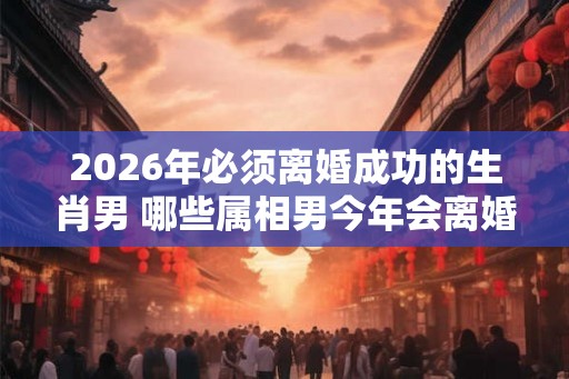 2026年必须离婚成功的生肖男 哪些属相男今年会离婚