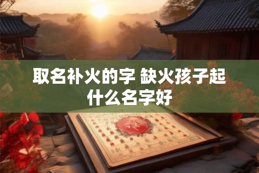 取名补火的字 缺火孩子起什么名字好
