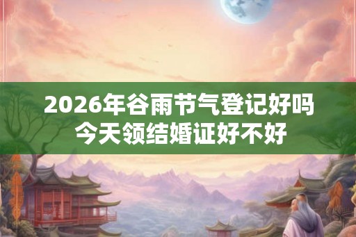 2026年谷雨节气登记好吗 今天领结婚证好不好