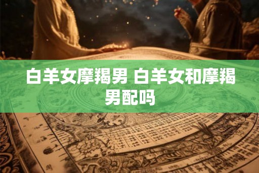 白羊女摩羯男 白羊女和摩羯男配吗 白羊女摩羯男 白羊女和摩羯男配吗