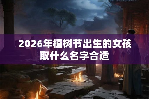 2026年植树节出生的女孩取什么名字合适