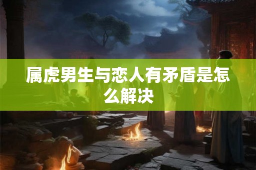 属虎男生与恋人有矛盾是怎么解决