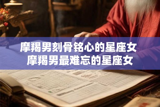摩羯男刻骨铭心的星座女 摩羯男最难忘的星座女