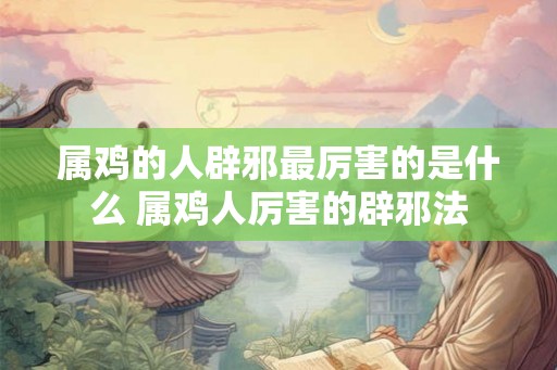 属鸡的人辟邪最厉害的是什么 属鸡人厉害的辟邪法 属鸡的人辟邪最厉害的是什么 属鸡人厉害的辟邪法