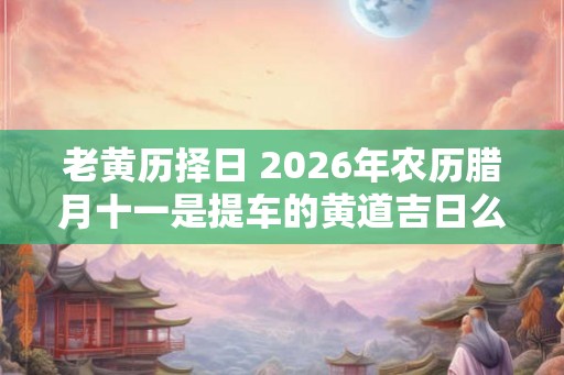 老黄历择日 2026年农历腊月十一是提车的黄道吉日么
