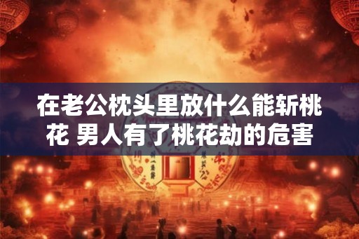 在老公枕头里放什么能斩桃花 男人有了桃花劫的危害 在老公枕头里放什么能斩桃花 男人有了桃花劫的危害