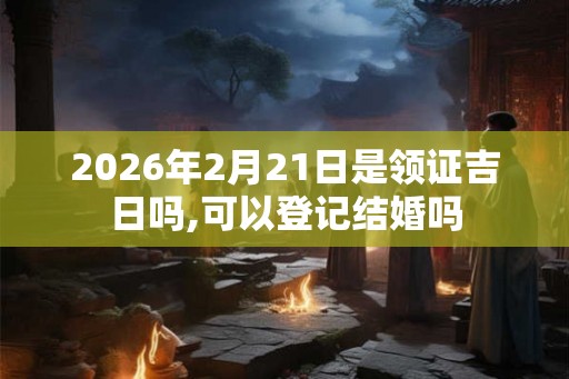 2026年2月21日是领证吉日吗,可以登记结婚吗