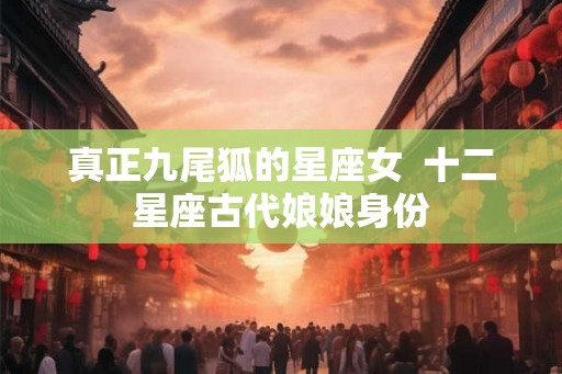 真正九尾狐的星座女  十二星座古代娘娘身份