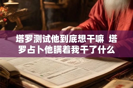 塔罗测试他到底想干嘛 塔罗占卜他瞒着我干了什么 塔罗测试他到底想干嘛 塔罗占卜他瞒着我干了什么