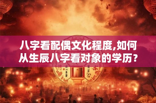 八字看配偶文化程度,如何从生辰八字看对象的学历? 八字看配偶文化程度,如何从生辰八字看对象的学历?
