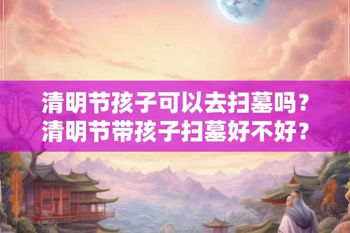 清明节孩子可以去扫墓吗？清明节带孩子扫墓好不好？