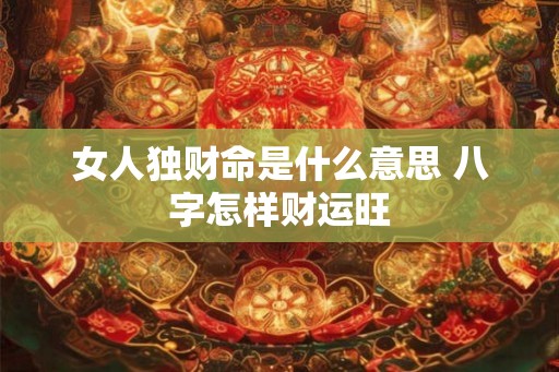 女人独财命是什么意思 八字怎样财运旺