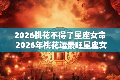2026桃花不得了星座女命 2026年桃花运最旺星座女人