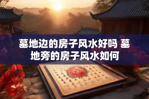 墓地边的房子风水好吗 墓地旁的房子风水如何 墓地边的房子风水好吗 墓地旁的房子风水如何