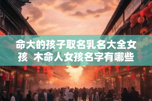 命大的孩子取名乳名大全女孩  木命人女孩名字有哪些