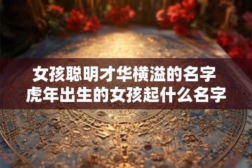 女孩聪明才华横溢的名字 虎年出生的女孩起什么名字最好