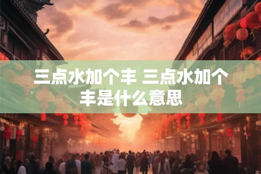 三点水加个丰 三点水加个丰是什么意思
