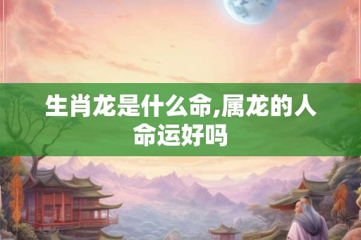 生肖龙是什么命,属龙的人命运好吗 生肖龙是什么命,属龙的人命运好吗