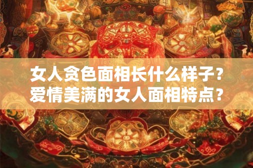 女人贪色面相长什么样子？爱情美满的女人面相特点？