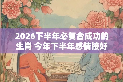 2026下半年必复合成功的生肖 今年下半年感情接好运生肖