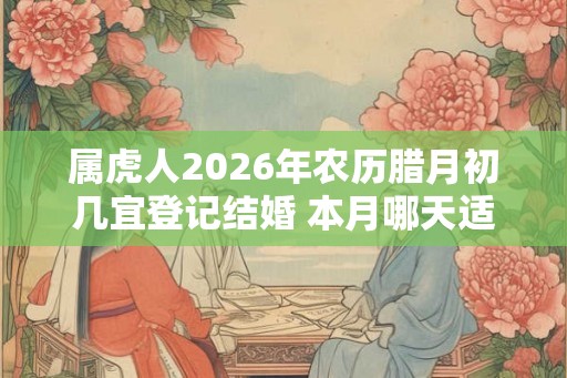 属虎人2026年农历腊月初几宜登记结婚 本月哪天适合领证