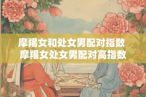 摩羯女和处女男配对指数 摩羯女处女男配对高指数