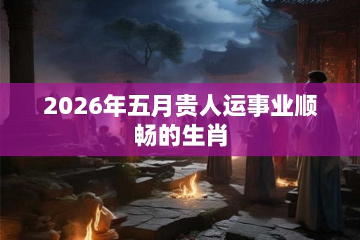 2026年五月贵人运事业顺畅的生肖