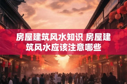 房屋建筑风水知识 房屋建筑风水应该注意哪些