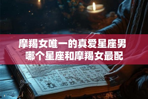 摩羯女唯一的真爱星座男 哪个星座和摩羯女最配