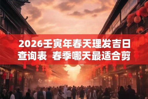 2026壬寅年春天理发吉日查询表  春季哪天最适合剪头发