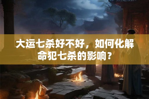 大运七杀好不好,如何化解命犯七杀的影响? 大运七杀好不好,如何化解命犯七杀的影响?