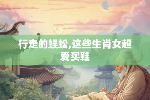 行走的蜈蚣,这些生肖女超爱买鞋 行走的蜈蚣,这些生肖女超爱买鞋
