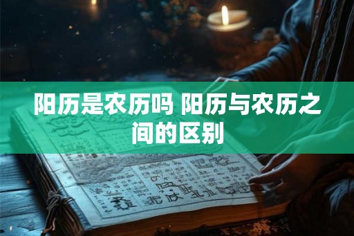 阳历是农历吗 阳历与农历之间的区别 阳历是农历吗 阳历与农历之间的区别