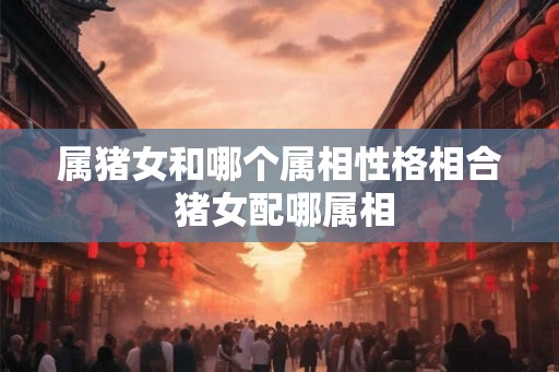属猪女和哪个属相性格相合 猪女配哪属相 属猪女和哪个属相性格相合 猪女配哪属相