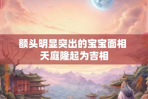 额头明显突出的宝宝面相 天庭隆起为吉相