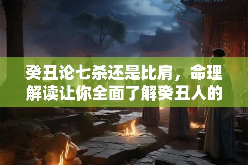 癸丑论七杀还是比肩,命理解读让你全面了解癸丑人的性格与命运 癸丑论七杀还是比肩,命理解读让你全面了解癸丑人的性格与命运