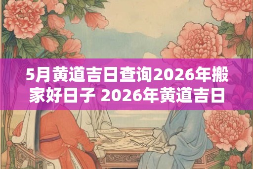 5月黄道吉日查询2026年搬家好日子 2026年黄道吉日搬家日期查询 5月黄道吉日查询2026年搬家好日子 2026年黄道吉日搬家日期查询