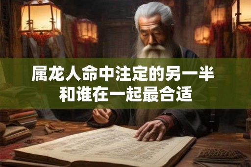 属龙人命中注定的另一半 和谁在一起最合适 属龙人命中注定的另一半 和谁在一起最合适